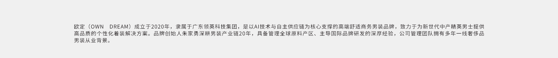 欧定(OWNDREAM)成立于2020年，隶属于广东领英科技集团，是以A技术与自主供应链为核心支撑的高端舒运商务男装品牌，致力于为新世代中产精英男土提供高品质的个性化着装解决方案。品牌创给人朱家勇深
耕男装产业链20年，具备管理全球原料产区、主导国际品牌研发的深厚经验，公司管理团队拥有多年一线奢侈品男装从业背景。
